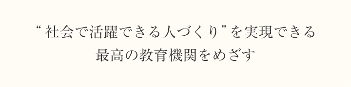 "社会で活躍できる人づくり"を実現できる最高の教育機関をめざす